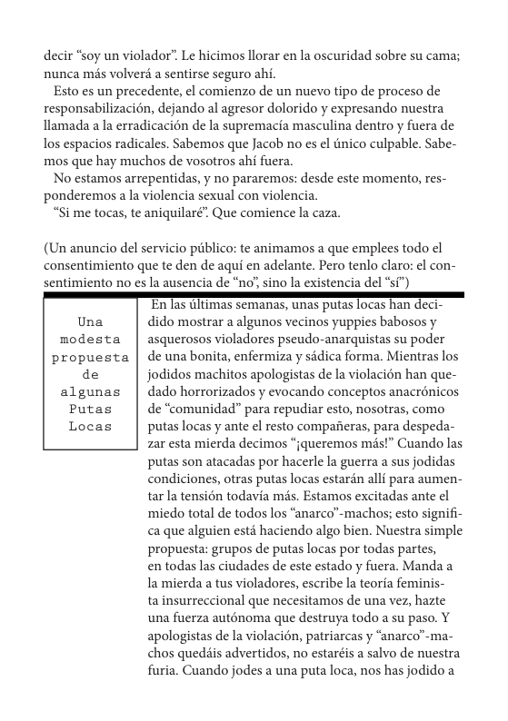 decir “soy un violador”. Le hicimos llorar en la oscuridad sobre su cama;, nunca més volver a sentirse seguro ahi.  Esto es un precedente, el comienzo de un nuevo tipo de proceso de responsabilizacién, dejando al agresor dolorido y expresando nuestra llamada a la erradicacién de la supremacia masculina dentro y fuera de los espacios radicales. Sabemos que Jacob no es el tnico culpable. Sabe- mos que hay muchos de vosotros ahi fuera.  No estamos arrepentidas, y no pararemos: desde este momento, res- ponderemos a la violencia sexual con violencia.  “Si me tocas, te aniquilaré” Que comience la caza.  (Un anuncio del servicio piblico: te animamos a que emplees todo el consentimiento que te den de aqui en adelante. Pero tenlo claro: el con- sentimiento no es la ausencia de “no’, sino la existencia del °si”)  En Jas GIlimas semanas, unas putas 10cas nan dec Una dido mostrar a algunos vecinos yuppies babosos y modesta | asquerosos violadores pseudo-anarquistas su poder propuesta | deunabonita, enfermiza y sidica forma. Mientras los de jodidos machitos apologistas de la violacién han que- algunas | dado horrorizados y evocando conceptos anacrénicos Putas | de “comunidad” para repudiar esto, nosotras, como Locas | putaslocasy ante el resto compafieras, para despeda- zar esta mierda decimos “jqueremos mas!” Cuando las putas son atacadas por hacerle la guerra a sus jodidas condiciones, otras putas locas estarén alli para aumen- tar la tensién todavia mis. Estamos excitadas ante el miedo total de todos los “anarco”-machos; esto signifi- a que alguien st haciendo algo bien. Nuestra simple propuesta: grupos de putas locas por todas partes, en todas las ciudades de este estado y fuera. Manda a la mierda a tus violadores, escribe la teoria feminis- ta insurreccional que necesitamos de una vez, hazte una fuerza auténoma que destruya todo a su paso. Y apologistas de la violacién, patriarcas y “anarco’-ma- chos quediis advertidos, no estaréis a salvo de nuestra furia. Cuando jodes a una puta loca, nos has jodido a  